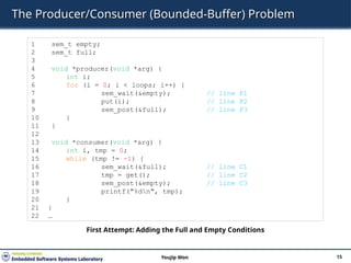 The Producer/Consumer (Bounded-Buffer) Problem
15
Youjip Won
1 sem_t empty;
2 sem_t full;
3
4 void *producer(void *arg) {
5 int i;
6 for (i = 0; i < loops; i++) {
7 sem_wait(&empty); // line P1
8 put(i); // line P2
9 sem_post(&full); // line P3
10 }
11 }
12
13 void *consumer(void *arg) {
14 int i, tmp = 0;
15 while (tmp != -1) {
16 sem_wait(&full); // line C1
17 tmp = get(); // line C2
18 sem_post(&empty); // line C3
19 printf("%dn", tmp);
20 }
21 }
22 …
First Attempt: Adding the Full and Empty Conditions
 