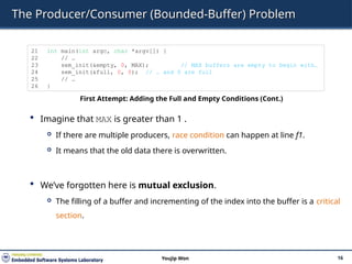 The Producer/Consumer (Bounded-Buffer) Problem
 Imagine that MAX is greater than 1 .
 If there are multiple producers, race condition can happen at line f1.
 It means that the old data there is overwritten.
 We’ve forgotten here is mutual exclusion.
 The filling of a buffer and incrementing of the index into the buffer is a critical
section.
16
Youjip Won
21 int main(int argc, char *argv[]) {
22 // …
23 sem_init(&empty, 0, MAX); // MAX buffers are empty to begin with…
24 sem_init(&full, 0, 0); // … and 0 are full
25 // …
26 }
First Attempt: Adding the Full and Empty Conditions (Cont.)
 