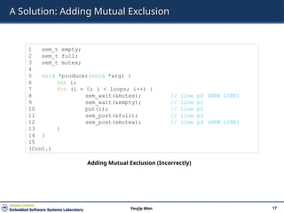 A Solution: Adding Mutual Exclusion
17
Youjip Won
1 sem_t empty;
2 sem_t full;
3 sem_t mutex;
4
5 void *producer(void *arg) {
6 int i;
7 for (i = 0; i < loops; i++) {
8 sem_wait(&mutex); // line p0 (NEW LINE)
9 sem_wait(&empty); // line p1
10 put(i); // line p2
11 sem_post(&full); // line p3
12 sem_post(&mutex); // line p4 (NEW LINE)
13 }
14 }
15
(Cont.)
Adding Mutual Exclusion (Incorrectly)
 