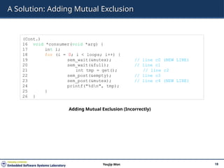 A Solution: Adding Mutual Exclusion
18
Youjip Won
(Cont.)
16 void *consumer(void *arg) {
17 int i;
18 for (i = 0; i < loops; i++) {
19 sem_wait(&mutex); // line c0 (NEW LINE)
20 sem_wait(&full); // line c1
21 int tmp = get(); // line c2
22 sem_post(&empty); // line c3
23 sem_post(&mutex); // line c4 (NEW LINE)
24 printf("%dn", tmp);
25 }
26 }
Adding Mutual Exclusion (Incorrectly)
 