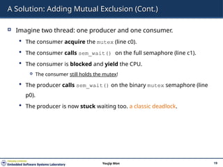 A Solution: Adding Mutual Exclusion (Cont.)
 Imagine two thread: one producer and one consumer.
 The consumer acquire the mutex (line c0).
 The consumer calls sem_wait() on the full semaphore (line c1).
 The consumer is blocked and yield the CPU.
 The consumer still holds the mutex!
 The producer calls sem_wait() on the binary mutex semaphore (line
p0).
 The producer is now stuck waiting too. a classic deadlock.
19
Youjip Won
 