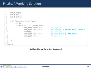 Finally, A Working Solution
20
Youjip Won
1 sem_t empty;
2 sem_t full;
3 sem_t mutex;
4
5 void *producer(void *arg) {
6 int i;
7 for (i = 0; i < loops; i++) {
8 sem_wait(&empty); // line p1
9 sem_wait(&mutex); // line p1.5 (MOVED MUTEX HERE…)
10 put(i); // line p2
11 sem_post(&mutex); // line p2.5 (… AND HERE)
12 sem_post(&full); // line p3
13 }
14 }
15
(Cont.)
Adding Mutual Exclusion (Correctly)
 