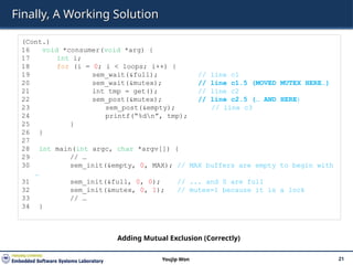 Finally, A Working Solution
21
Youjip Won
(Cont.)
16 void *consumer(void *arg) {
17 int i;
18 for (i = 0; i < loops; i++) {
19 sem_wait(&full); // line c1
20 sem_wait(&mutex); // line c1.5 (MOVED MUTEX HERE…)
21 int tmp = get(); // line c2
22 sem_post(&mutex); // line c2.5 (… AND HERE)
23 sem_post(&empty); // line c3
24 printf(“%dn”, tmp);
25 }
26 }
27
28 int main(int argc, char *argv[]) {
29 // …
30 sem_init(&empty, 0, MAX); // MAX buffers are empty to begin with
…
31 sem_init(&full, 0, 0); // ... and 0 are full
32 sem_init(&mutex, 0, 1); // mutex=1 because it is a lock
33 // …
34 }
Adding Mutual Exclusion (Correctly)
 