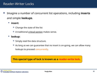 Reader-Writer Locks
 Imagine a number of concurrent list operations, including inserts
and simple lookups.
 insert:
 Change the state of the list
 A traditional critical section makes sense.
 lookup:
 Simply read the data structure.
 As long as we can guarantee that no insert is on-going, we can allow many
lookups to proceed concurrently.
22
Youjip Won
This special type of lock is known as a reader-write lock.
 