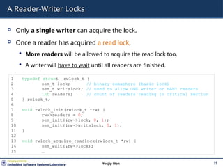 A Reader-Writer Locks
 Only a single writer can acquire the lock.
 Once a reader has acquired a read lock,
 More readers will be allowed to acquire the read lock too.
 A writer will have to wait until all readers are finished.
23
Youjip Won
1 typedef struct _rwlock_t {
2 sem_t lock; // binary semaphore (basic lock)
3 sem_t writelock; // used to allow ONE writer or MANY readers
4 int readers; // count of readers reading in critical section
5 } rwlock_t;
6
7 void rwlock_init(rwlock_t *rw) {
8 rw->readers = 0;
9 sem_init(&rw->lock, 0, 1);
10 sem_init(&rw->writelock, 0, 1);
11 }
12
13 void rwlock_acquire_readlock(rwlock_t *rw) {
14 sem_wait(&rw->lock);
15 …
 