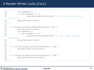 A Reader-Writer Locks (Cont.)
24
Youjip Won
15 rw->readers++;
16 if (rw->readers == 1)
17 sem_wait(&rw->writelock); // first reader acquires
writelock
18 sem_post(&rw->lock);
19 }
20
21 void rwlock_release_readlock(rwlock_t *rw) {
22 sem_wait(&rw->lock);
23 rw->readers--;
24 if (rw->readers == 0)
25 sem_post(&rw->writelock); // last reader releases
writelock
26 sem_post(&rw->lock);
27 }
28
29 void rwlock_acquire_writelock(rwlock_t *rw) {
30 sem_wait(&rw->writelock);
31 }
32
33 void rwlock_release_writelock(rwlock_t *rw) {
34 sem_post(&rw->writelock);
35 }
 