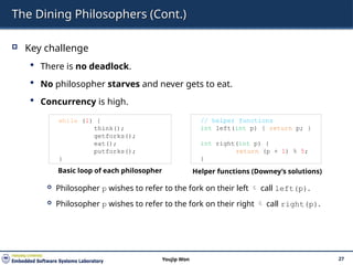 The Dining Philosophers (Cont.)
 Key challenge
 There is no deadlock.
 No philosopher starves and never gets to eat.
 Concurrency is high.
 Philosopher p wishes to refer to the fork on their left  call left(p).
 Philosopher p wishes to refer to the fork on their right  call right(p).
27
Youjip Won
while (1) {
think();
getforks();
eat();
putforks();
}
// helper functions
int left(int p) { return p; }
int right(int p) {
return (p + 1) % 5;
}
Basic loop of each philosopher Helper functions (Downey’s solutions)
 