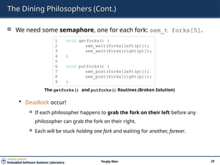 The Dining Philosophers (Cont.)
 We need some semaphore, one for each fork: sem_t forks[5].
 Deadlock occur!
 If each philosopher happens to grab the fork on their left before any
philosopher can grab the fork on their right.
 Each will be stuck holding one fork and waiting for another, forever.
28
Youjip Won
1 void getforks() {
2 sem_wait(forks[left(p)]);
3 sem_wait(forks[right(p)]);
4 }
5
6 void putforks() {
7 sem_post(forks[left(p)]);
8 sem_post(forks[right(p)]);
9 }
The getforks() and putforks() Routines (Broken Solution)
 