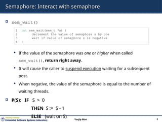 Semaphore: Interact with semaphore
 sem_wait()
 If the value of the semaphore was one or higher when called
sem_wait(), return right away.
 It will cause the caller to suspend execution waiting for a subsequent
post.
 When negative, the value of the semaphore is equal to the number of
waiting threads.
 P(S): IF S > 0
THEN S := S - 1
ELSE (wait on S) 3
Youjip Won
1 int sem_wait(sem_t *s) {
2 decrement the value of semaphore s by one
3 wait if value of semaphore s is negative
4 }
 