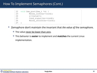 How To Implement Semaphores (Cont.)
 Zemaphore don’t maintain the invariant that the value of the semaphore.
 The value never be lower than zero.
 This behavior is easier to implement and matches the current Linux
implementation.
32
Youjip Won
22 void Zem_post(Zem_t *s) {
23 Mutex_lock(&s->lock);
24 s->value++;
25 Cond_signal(&s->cond);
26 Mutex_unlock(&s->lock);
27 }
 