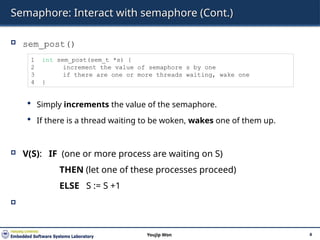 Semaphore: Interact with semaphore (Cont.)
 sem_post()
 Simply increments the value of the semaphore.
 If there is a thread waiting to be woken, wakes one of them up.
 V(S): IF (one or more process are waiting on S)
THEN (let one of these processes proceed)
ELSE S := S +1

4
Youjip Won
1 int sem_post(sem_t *s) {
2 increment the value of semaphore s by one
3 if there are one or more threads waiting, wake one
4 }
 
