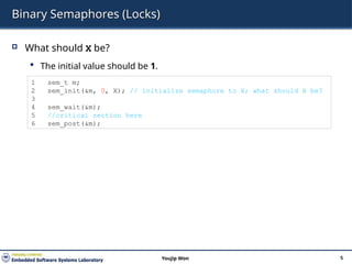Binary Semaphores (Locks)
 What should X be?
 The initial value should be 1.
5
Youjip Won
1 sem_t m;
2 sem_init(&m, 0, X); // initialize semaphore to X; what should X be?
3
4 sem_wait(&m);
5 //critical section here
6 sem_post(&m);
 