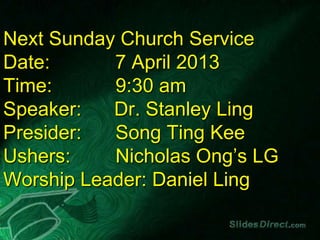 Next Sunday Church Service
Date:      7 April 2013
Time:      9:30 am
Speaker:   Dr. Stanley Ling
Presider:  Song Ting Kee
Ushers:    Nicholas Ong’s LG
Worship Leader: Daniel Ling
 