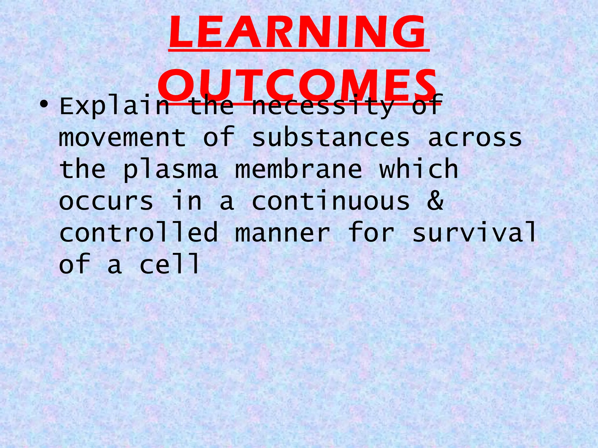 LEARNING
OUTCOMES
• Explain the necessity of
movement of substances across
the plasma membrane which
occurs in a continuous &
controlled manner for survival
of a cell