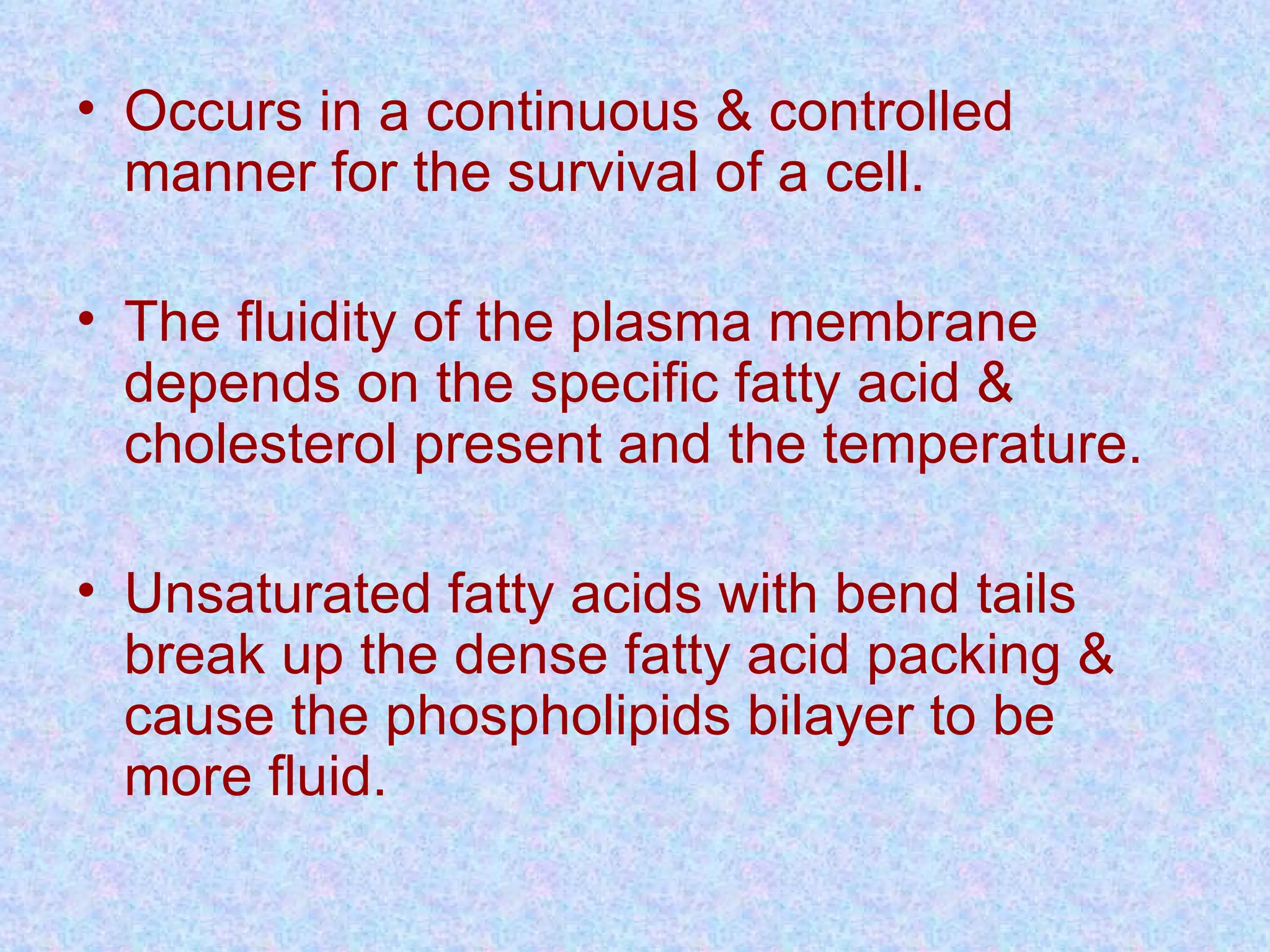 • Occurs in a continuous & controlled
manner for the survival of a cell.
• The fluidity of the plasma membrane
depends on the specific fatty acid &
cholesterol present and the temperature.
• Unsaturated fatty acids with bend tails
break up the dense fatty acid packing &
cause the phospholipids bilayer to be
more fluid.