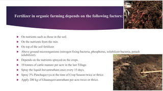 Fertilizer in organic farming depends on the following factors:
 On nutrients such as those in the soil.
 On the nutrients from the rain.
 On top of the soil fertilizer.
 Above ground microorganisms (nitrogen fixing bacteria, phosphorus, solubilizer bacteria, potash
solubilizer).
 Depends on the nutrients sprayed on the crops.
 10 tonnes of cattle manure per acre in the last Tillage.
 Spray the liquid Jeevamrutham once every 15 days.
 Spray 3% Panchagavvya at the time of Crop Season twice or thrice.
 Apply 200 kg of Ghaanajeevamrutham per acre twice or thrice.
 