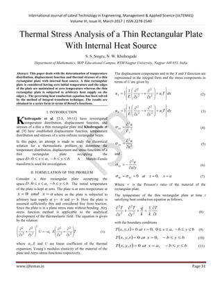 International Journal of Latest Technology in Engineering, Management & Applied Science (IJLTEMAS)
Volume VI, Issue III, March 2017 | ISSN 2278-2540
www.ijltemas.in Page 31
Thermal Stress Analysis of a Thin Rectangular Plate
With Internal Heat Source
S. S. Singru, N. W. Khobragade
Department of Mathematics, MJP Educational Campus, RTM Nagpur University, Nagpur 440 033, India
Abstract: This paper deals with the determination of temperature
distribution, displacement function and thermal stresses of a thin
rectangular plate with internal heat source. A thin rectangular
plate is considered having zero initial temperature and the edges
of the plate are maintained at zero temperature whereas the thin
rectangular plate is subjected to arbitrary heat supply on the
edges y. The governing heat conduction equation has been solved
by the method of integral transform technique. The results are
obtained in a series form in terms of Bessel’s functions.
I. INTRODUCTION
hobragade et al. [2-5, 10-11] have investigated
temperature distribution, displacement function, and
stresses of a thin a thin rectangular plate and Khobragade et
al. [9] have established displacement function, temperature
distribution and stresses of a semi-infinite rectangular beam.
In this paper, an attempt is made to study the theoretical
solution for a thermoelastic problem to determine the
temperature distribution, displacement and stress functions of a
thin rectangular plate occupying the
space .,0: bybaxD  A Marchi-Fasulo
transform is used for investigation.
II. FORMULATION OF THE PROBLEM
Consider a thin rectangular plate occupying the
space .,0: bybaxD  The initial temperature
of the plate is kept at zero. The plate is at zero temperature at
axandx  0 where as the plate is subjected to
arbitrary heat supply at y= -b and y= b. Here the plate is
assumed sufficiently thin and considered free from traction.
Since the plate is in a plane stress state without bending. Airy
stress function method is applicable to the analytical
development of the thermoelastic field. The equation is given
by the relation:
T
yx
EaU
yx
t 


























2
2
2
2
2
2
2
2
2
(1)
where ,ta E and U are linear coefficient of the thermal
expansion, Young’s modulus elasticity of the material of the
plate and Airys stress functions respectively.
The displacement components and in the X and Y direction are
represented in the integral form and the stress components in
terms of U are given by
dxTa
x
v
yE
u tx





















 2
2
2
2
1
(2)
dyTa
y
v
xE
u ty





















 2
2
2
2
1
(3)
2
2
y
xx
u


 (4)
2
2
x
u
yy


 (5)
and
yx
u
xy



2
 (6)
axxatyyxx  ,00 (7)
Where v is the Poisson’s ratio of the material of the
rectangular plate.
The temperature of the thin rectangular plate at time t
satisfying heat conduction equation as follows,
t
T
kk
q
y
T
x
T







 1
2
2
2
2
(8)
with the boundary conditions
  bybaxtattyxT  ,0,00,, (9)
  bybxattyxT  ,00,, (10)
  bybaxattyxT  ,0,, (11)
K
 