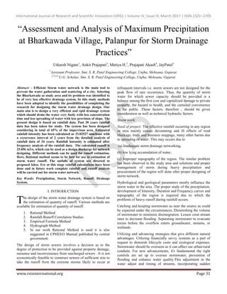 International Journal of Research and Scientific Innovation (IJRSI) | Volume IV, Issue III, March 2017 | ISSN 2321–2705
www.rsisinternational.org Page 31
“Assessment and Analysis of Maximum Precipitation
at Bharkawada Village, Palanpur for Storm Drainage
Practices”
Utkarsh Nigam1
, Ankit Prajapati2
, Metiya H.3
, Prajapati Akash4
, JayPatel5
1
Assistant Professor, Smt. S. R. Patel Engineering College, Unjha, Mehsana, Gujarat.
2,3,4,5
U.G. Scholar, Smt. S. R. Patel Engineering College, Unjha, Mehsana, Gujarat
Abstract: - Efficient Storm water network is the main tool to
prevent the water gatheration and scattering of a city. Selecting
the Bharkawada as study area and its problem was identified to
be of very less effective drainage system. In this study methods
have been adopted to identify the possibilities of completing the
research for designing the storm water drainage design. Our
main aim is to design a very efficient and rpid drainage system
which should drain the water very fastly with less concentration
time and less spreading of water with less provision of slope. The
present design is based on rainfall data. Past 30 years rainfall
data has been taken for study. The system has been designed
considering in total of 65% of the impervious area. Estimated
rainfall intensity has been calculated as 33.02527 mm/hour with
a recurrence interval of 2 years from the detailed analysis of
rainfall data of 34 years. Rainfall Intensity is estimated after
frequency analysis of the rainfall data. The calculated runoff is
25.056 m3/s, which can be used as a design discharge for network
designing. Different methods can be used for runoff estimation.
Here, Rational method seems to be best for use in estimation of
storm water runoff. The outfalls of system are directed to
proposed lakes. Ere at this stage rainfall calculations have been
done and in future work complete rainfall and runoff analysis
will be carried out for storm water network.
Key Words: Precipitation, Storm Network, Runoff, Drainage
System.
I. INTRODUCTION
he design of the storm water drainage system is based on
the estimation of quantity of runoff. Various methods are
available for estimation of quantity of runoff.
1. Rational Method
2. Rainfall-Runoff Correlation Studies
3. Empirical Formula Method
4. Hydrograph Method
5. In our work Rational Method is used it is also
suggested in CPHEEO Manual published by central
government.
The design of storm sewers involves a decision as to the
degree of protection to be provided against property damage,
nuisance and inconvenience from surcharged sewers . It is not
economically feasible to construct sewers of sufficient size to
take the runoff from the extreme storms likely to occur at
infrequent intervals i.e. storm sewers are not designed for the
peak flow of rare occurrence. Thus, the quantity of storm
water for which sewer capacity should be provided is a
balance among the first cost and capitalized damage to private
property, the hazard to health, and the curtailed convenience
to the public .These factors, therefore , should be given
consideration as well as technical hydraulic factors.
Storm work:
Need of project: The effective rainfall occurring in any region
or area mainly causes devastating and ill effects of road
blockage, trade and business stoppage, many other harms due
to spreading of water. This may occurs due to
(a) Inadequate storm drainage networking,
(b) low lying accumulation of water,
(c) Improper topography of the region. The similar problem
has been observed in the study area and solutions and proper
management of storm during heavy precipitation and
procurement of the region will done after proper designing of
storm network.
Hydrological and geological parameters mostly influence the
storm water in the area. The proper study of the precipitation,
development of Intensity, Duration and Frequency curves and
topography of the region is required due to which the
problems of heavy runoff during rainfall occurs.
Catching and keeping stormwater as near the source as could
be expected under the circumstances. Diminishing the volume
of stormwater to minimize disintegration. Lessen crest stream
rates to decrease flooding. Separating stormwater to evacuate
toxins before the overflow enters groundwater, streams, or
wetlands.
Utilizing and advancing strategies that give different natural
advantages. Utilizing financially savvy systems as a part of
request to diminish lifecycle costs and ecological expenses.
Stormwater should be overseen as it can affect our urban/rural
conduits. For new advancements, it's fundamental the right
controls are set up to oversee stormwater, prevention of
flooding and enhance water quality.This adjustment in the
water adjust and timing of streams, incorporating sudden
T
 
