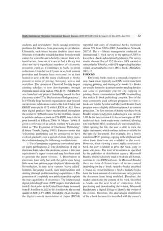 Shodh, Samiksha aur Mulyankan (International Research Journal)—ISSN-0974-2832,Vol. II, Issue-11-12 (Dec.2009—Jan.2010)   33


students and researchers’ built caused numerous                   reported that sales of electronic books increased
problems for libraries, from processing to circulation.           almost 70% from 2005 to 2006 (Anime News Network,
Ultimately, such issues became doubtful since most                2007)3. The e – library management conducted an
librarians were double minded that these formats would            international E- book survey in the spring of 2007 to
endure for scientific and scholarly content. With web-            know the e –books subscription by libraries. The survey
based access, however, it’s rare to find a library that           results showed that of 552 libraries, 88% owned or
does not have significant numbers of electronic                   subscribed of E-books, with 63% responding that they
resources even as it continues to build its print                 owned or subscribed to over 1,000 e- books (Mularkey,
collections. Over the last 15 years or so, both content           2007) 17.
providers and libraries have overcome, or at least                E-BOOKS
leaned to deal with the many challenges e- books                        Electronic books read on a personal computer or
present in terms of pricing, licensing, access and                an e- book reader typically use DRM restrictions limit
workflow. The American Chemical Society began                     copying, printing, and sharing of e- books. E – Books
alerting scholars to new developments through                     are usually limited to a certain number reading devices
electronic means as far back as 1962. In 1971 MEDLINE             and some e- publishers prevent any copying or
was launched and project Gutenberg issued its first               printing. Some commentators that DRM is something
electronic text of ‘The Declaration of Independence’.             that makes E- book publishing complex. Two of the
In 1970s the large business organizations that focused            most commonly used software programs to view e-
on electronic publications came to the fore. Dialog and           books are Adobe Acrobat and Microsoft Reader. Each
ORBIT emerged in 1972 while LEXIS in 1973. Since                  program uses a slightly different approach to content
then digital products have mushroomed throughout                  protection. The first version of Adobe Acrobat e-book
the world. In 1990s it became for the first time cheaper          Reader to have encryption technologies was version
to publish a reference book on CD- ROM than it did in             5.05. In the later version 6.0, the technologies of PDF
print format (Lee & Boyle, 2004) 14. Meyers (1996) 15             reader and the e- book reader were combined, allowing
given a reference of an article written by Lancaster              it to read both DRM –restricted and unrestricted files.
titled as “The Evolution of Electronic Publishing”                After opening the file, the user is able to view the
(Library Trends, Spring, 1995). Lancaster notes that              rights statements, which outlines actions available for
“electronic publishing can be considered to have                  the specific document. For example, for a freely
evolved gradually over a period of about thirty years,            transferred PDF, printing, copying to the clipboard and
the evolution having the following manifestations:                other basic functions are available to the users.
      1. Use of computers to generate conventional print          However, when viewing a more highly restricted e-
on paper publications; 2. The distribution of text in             book the user is unable to print the book, copy or
electronic form, where the electronic version is the exact        paste selections. The level of restriction is specified
equivalent of a paper version and may have been used              by the publisher or distribution agency. Microsoft
to generate the paper version; 3. Distribution in                 Reader, which exclusively reads e- books in a lit format,
electronic form only but with the publication being               contains its own DRM software. In Microsoft Reader
little more than print on paper displayed electronically.         there are three different levels of access control
Nevertheless, it may have various ‘value added’                   depending on the e- book: sealed e- books inscribed
features, including search, data manipulation and                 e- books and owner exclusive e- books. Sealed e-books
alerting (through profile matching) capabilities; 4. The          have the least amount of restriction and only prevent
generation of completely new publications that exploits           the document from being modified. Therefore, the
the true capabilities of electronics. The international           reader cannot alter the content of the book. Inscribed
digital publishing Forum (IDPF) reports that wholesale            e- books are the next level of restriction. After
trade E- book sales in the United States have increased           purchasing and downloading the e-book, Microsoft
from $1.6 million in 2002 to $11.6 million by the second          Reader puts a digital ID tag to identify the owner of
quarter of 2008 (IDPF, 2008). Outside the US, an example,         the e-book. Therefore, this discourages distribution
the digital content Association of Japan (DCAJ)                   of the e-book because it is inscribed with the owner’s
 