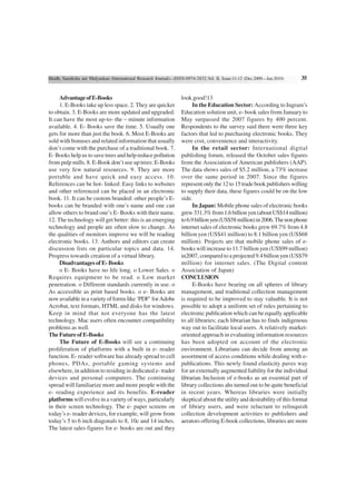 Shodh, Samiksha aur Mulyankan (International Research Journal)—ISSN-0974-2832,Vol. II, Issue-11-12 (Dec.2009—Jan.2010)    35


     Advantage of E-Books                                         look good!13
     1. E-Books take up less space. 2. They are quicker                In the Education Sector: According to Ingram’s
to obtain. 3. E-Books are more updated and upgraded.              Education solution unit, e- book sales from January to
It can have the most up-to- the – minute information              May surpassed the 2007 figures by 400 percent.
available. 4. E- Books save the time. 5. Usually one              Respondents to the survey said there were three key
gets for more than just the book. 6. Most E-Books are             factors that led to purchasing electronic books. They
sold with bonuses and related information that usually            were cost, convenience and interactivity.
don’t come with the purchase of a traditional book. 7.                 In the retail sector: International digital
E- Books help us to save trees and help reduce pollution          publishing forum, released the October sales figures
from pulp mills. 8. E-Book don’t use up trees: E-Books            from the Association of American publishers (AAP).
use very few natural resources. 9. They are more                  The data shows sales of $5.2 million, a 73% increase
portable and have quick and easy access. 10.                      over the same period in 2007. Since the figures
References can be hot- linked: Easy links to websites             represent only the 12 to 15 trade book publishers willing
and other referenced can be placed in an electronic               to supply their data, these figures could be on the low
book. 11. It can be custom branded: other people’s E-             side.
books can be branded with one’s name and one can                       In Japan: Mobile phone sales of electronic books
allow others to brand one’s E- Books with their name.             grew 331.3% from 1.6 billion yen (about US$14 million)
12. The technology will get better: this is an emerging           to 6.9 billion yen (US$58 million) in 2006. The non phone
technology and people are often slow to change. As                internet sales of electronic books grew 69.7% from 4.8
the qualities of monitors improve we will be reading              billion yen (US$41 million) to 8.1 billion yen (US$68
electronic books. 13. Authors and editors can create              million). Projects are that mobile phone sales of e-
discussion lists on particular topics and data. 14.               books will increase to 11.7 billion yen (US$99 million)
Progress towards creation of a virtual library.                   in2007, compared to a projected 9.4 billion yen (US$79
     Disadvantages of E- Books                                    million) for internet sales. (The Digital content
     o E- Books have no life long. o Lower Sales. o               Association of Japan)
Requires equipment to be read. o Low market                       CONCLUSION
penetration. o Different standards currently in use. o                 E-Books have bearing on all spheres of library
As accessible as print based books. o e- Books are                management, and traditional collection management
now available in a variety of forms like ‘PDF’ for Adobe          is required to be improved to stay valuable. It is not
Acrobat, text formats, HTML and disks for windows.                possible to adopt a uniform set of rules pertaining to
Keep in mind that not everyone has the latest                     electronic publication which can be equally applicable
technology. Mac users often encounter compatibility               to all libraries; each librarian has to finds indigenous
problems as well.                                                 way out to facilitate local users. A relatively market-
The Future of E-Books                                             oriented approach in evaluating information resources
     The Future of E-Books will see a continuing                  has been adopted on account of the electronic
proliferation of platforms with a built in e- reader              environment. Librarians can decide from among an
function. E- reader software has already spread to cell           assortment of access conditions while dealing with e-
phones, PDAs, portable gaming systems and                         publications. This newly found elasticity paves way
elsewhere, in addition to residing in dedicated e- trader         for an externally augmented liability for the individual
devices and personal computers. The continuing                    librarian. Inclusion of e-books as an essential part of
spread will familiarize more and more people with the             library collections ahs turned out to be quite beneficial
e- reading experience and its benefits. E-reader                  in recent years. Whereas libraries were initially
platforms will evolve in a variety of ways, particularly          skeptical about the utility and desirability of this format
in their screen technology. The e- paper screens on               of library users, and were reluctant to relinquish
today’s e- reader devices, for example, will grow from            collection development activities to publishers and
today’s 5 to 6 inch diagonals to 8, 10c and 14 inches.            aerators offering E-book collections, libraries are more
The latest sales figures for e- books are out and they
 