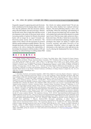 36     ‡ÊÊœ, ‚◊ËˇÊÊ •ÊÒ⁄U ◊ÍÀÿÊ¢∑§Ÿ (•ãÃ⁄U⁄UÊCÔ˛UËÿ ‡ÊÊœ ¬ÁòÊ∑§Ê)—ISSN-0974-2832,Vol. II, Issue-11-12 (Dec.2009—Jan.2010)

frequently engaged in appraising print and electronic             the e-book ever replace printed books? No-not any
books simultaneous for developing subject collections.            more than online database have replaced reference
Now that the publishers offer the electronic editions             libraries. The book publishing industry is alive, well,
along side print editions, the task to develop e- libraries       and healthy. When the technology and marketing of
has become easier. Does it imply that with these recent           e- books become developed and well accepted, they
developments in the realm of electronic books and an              will certainly find a niche and will be attractive to certain
increasing number of options for libraries the printed            type of users. Print has many rights and powers that e-
books will no longer be in vogue? Certainly not.                  books don’t have. We like e- books but we must allow
Electronic books merely offer an alternative. The                 ourselves to be locked into technology or legal/ social
impact of IT is likely to be the maximum on research              paradigms that impair our ability to support open
libraries and the minimum on public libraries. The very           research, teaching, and public discourse of our
thought that books will not totally disappear but will            community. Librarians’ motto is to supply the right
continue to be with us sharing the responsibility of              information, at the right time to the right person any
knowledge dissemination with the products of IT and               way by obeying the fundamental five laws of library
enriching our cultural heritage in soothing indeed. Will          science.

R E F E R E N C E
     * Baruah, Arunima. Library Science Prospects in 21st Century. New Delhi, Kilaso, 2004. *Crawford, W. Future Libraries:
Dreams, Madness & Reality. Chicago, American Library Association, 1995.* Donaldson, Christy, College and University Users
of E- Books and Their Impact, H. T.M.L., 2002* Ghost, C.N. Education watch of India, 2 (5), Noida, Alliance, 2004.*
Ponkothal, R.E.Books: A New Beginning, University News, 42 (09), Delhi, A.I.U.* Prem Singh. Managing Technological
Changes in Libraries, Hisar, CCSHAU.* Samir Kumar & Madhabmohan Adhikary. Library Science in Danger of Posing its
Identity, University News, 40 (32), Delhi, A.I.U. * Siwatch, Ajit Singh. Paperless Publication and Copyright Act., In the
Proceedings of DELNET on Library and information Networking, Nov. 6-9, 2001, held at the Hyderabad, New Delhi, 2001.*
Kaushik, Dinesh Kumar & Ajay Kumar. National Conference on Problems of College Libraries in digital Era, Oct. 24 to 25,
2009 (P.63-72) held at Ballabhgarh (Hr.)
BIBLOGRAPHY
      * Alexandra’s Koulouris and Sarandon Kapidakis. (2005) Policy Model for university Digital collections.* Ameen, K.
(2008) issues of Bok Acquisition inUniversity Libraries: A Case study of Pakistan. Library Philosophy and Practic 2008. http:/
/www.webpages.uidaho.edu/~mbolin/ameen.pdf* Anime news network (2008) “Report: Japan Bought 331% More on Phones in
2006.”* Armstrong, C, Lonsdale, Ray (2005). Challenges in managing e- books in UK academic libraries. Library collections
Acquisition & Technical services. 29(33-50).* Carr,R.(2001), “Towards the hybrid library:the national perspective in the
UK”,Paper Presented at the MALIBU Conference, King’s College London, available at: www.bodley.ox.ac.uk/librarian/malibu2001/
malibu2001.htm,* Charlene M. Baldwin, Steve Mitchell (1996) collection Issues and overview.* Crawford,W.(1999), Being
Analog:Creating Tomorrow’s Libraries, American Library, American Library Association, Chicago,II.* Dinkelman, A. et al.,
(2007) ‘Accessing E-Books through academic library web sites, “College & Research Libraries, v.68, No.1, PP. 45-48* Evans,
G., Saponaro, M.Z.(2005), Developing Library and information center Collections, 5th ed., Libraries Unlimited, Englewood,
Co.* Garrett, J. & Waters, D., 1996, Preserving Digital Information: Final Report and Recommendations.(Online) Available:http:/
/www.rlg.org/archTF(July 1, 1998)* Hernon, P.,et.al. (2007). E-book use by students: undergraduates in economics, literature,
and nursing. The Journal of academic Librarianship, 33(1), 3-13.* HerZog, Susan (2004)’Collection Development Challenges
for the 21st century academic librarian’. The acquisitions Librarian, 16:31, 149-162 *http://epusblishersweekly.biogspot.com/
2008/02/30benefits-of-ebooks.html * http://www.library.ucsb.edu/untangle/baldwin.htmlInternational digital publishing forum
(2008) “wholesale E-book sales statistics *International digital publishing forum (2008) “Wholesale E-book salesstatistics.”http:/
/www.idpf.org/doc_library/industrystats.htm* Lee, S.D., & Boyle,F. (2004). Building an electronic resource collection (2nd ed.).
London: facet publishing. * Meyers, Barbara(1996) Electronic publishing: A Brief History and
somecurrentactivites,IPneesinterneteditionhttp://www.knotworks.com/doc/IPNews/1996.4ToC.html * Mullarkey, Marty.(2007)
“ebrary and two international E-books surveys. “The acquisitions librarian 19, no. 3-4(2007):213-230 * Nelson, M.R.(2008),
E.Books in hihger education:Nearing the end of the era of hype? EDUCASE Review, 43(2) * Pastore, M.(2008) 30 Benefits of
E-Books. * Safley, E., (2006) “Demand for E-books in an academici library, “Journal of library administration, v.45, no. 3/4,
pp.445-457 * Electronic book collection development and acquisitions: Key issues for libraries and vendors. * Walker, J.
(2007). COUNTER: getting the measure of e- books [Electronicversion].Elucidate,4,3-7 http:/www.Ukeig.org.uk* Wikipedia
(2009), E-book, f
 