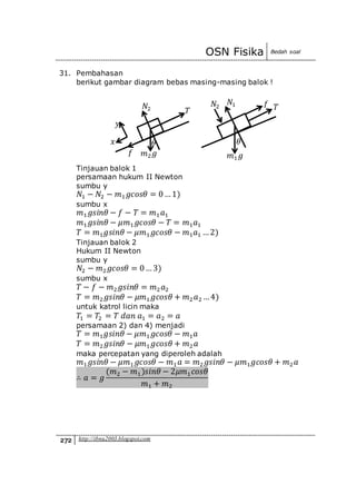 OSN Fisika Bedah soal
272 http://ibnu2003.blogspot.com
31. Pembahasan
berikut gambar diagram bebas masing-masing balok !
Tinjauan balok 1
persamaan hukum II Newton
sumbu y
𝑁1 − 𝑁2 − 𝑚1 𝑔𝑐𝑜𝑠𝜃 = 0…1)
sumbu x
𝑚1 𝑔𝑠𝑖𝑛𝜃 − 𝑓 − 𝑇 = 𝑚1 𝑎1
𝑚1 𝑔𝑠𝑖𝑛𝜃 − 𝜇𝑚1 𝑔𝑐𝑜𝑠𝜃 − 𝑇 = 𝑚1 𝑎1
𝑇 = 𝑚1 𝑔𝑠𝑖𝑛𝜃 − 𝜇𝑚1 𝑔𝑐𝑜𝑠𝜃 − 𝑚1 𝑎1 …2)
Tinjauan balok 2
Hukum II Newton
sumbu y
𝑁2 − 𝑚2 𝑔𝑐𝑜𝑠𝜃 = 0…3)
sumbu x
𝑇 − 𝑓 − 𝑚2 𝑔𝑠𝑖𝑛𝜃 = 𝑚2 𝑎2
𝑇 = 𝑚2 𝑔𝑠𝑖𝑛𝜃 − 𝜇𝑚1 𝑔𝑐𝑜𝑠𝜃 + 𝑚2 𝑎2 …4)
untuk katrol licin maka
𝑇1 = 𝑇2 = 𝑇 𝑑𝑎𝑛 𝑎1 = 𝑎2 = 𝑎
persamaan 2) dan 4) menjadi
𝑇 = 𝑚1 𝑔𝑠𝑖𝑛𝜃 − 𝜇𝑚1 𝑔𝑐𝑜𝑠𝜃 − 𝑚1 𝑎
𝑇 = 𝑚2 𝑔𝑠𝑖𝑛𝜃 − 𝜇𝑚1 𝑔𝑐𝑜𝑠𝜃 + 𝑚2 𝑎
maka percepatan yang diperoleh adalah
𝑚1 𝑔𝑠𝑖𝑛𝜃 − 𝜇𝑚1 𝑔𝑐𝑜𝑠𝜃 − 𝑚1 𝑎 = 𝑚2 𝑔𝑠𝑖𝑛𝜃 − 𝜇𝑚1 𝑔𝑐𝑜𝑠𝜃 + 𝑚2 𝑎
∴ 𝑎 = 𝑔
(𝑚2 − 𝑚1)𝑠𝑖𝑛𝜃 − 2𝜇𝑚1 𝑐𝑜𝑠𝜃
𝑚1 + 𝑚2
𝜃
𝑓 𝑇
𝑚1 𝑔
𝑁2
𝑁1
𝑦
𝜃𝑥
𝑓
𝑇
𝑚2 𝑔
𝑁2
 