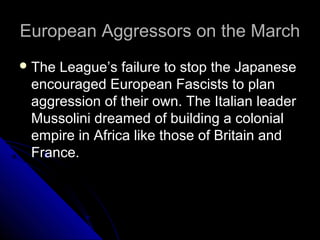 European Aggressors on the MarchEuropean Aggressors on the March
The League’s failure to stop the Japanese
encouraged European Fascists to plan
aggression of their own. The Italian leader
Mussolini dreamed of building a colonial
empire in Africa like those of Britain and
France.
 