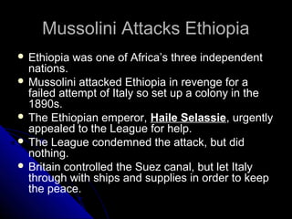 Mussolini Attacks EthiopiaMussolini Attacks Ethiopia
 Ethiopia was one of Africa’s three independent
nations.
 Mussolini attacked Ethiopia in revenge for a
failed attempt of Italy so set up a colony in the
1890s.
 The Ethiopian emperor, Haile Selassie, urgently
appealed to the League for help.
 The League condemned the attack, but did
nothing.
 Britain controlled the Suez canal, but let Italy
through with ships and supplies in order to keep
the peace.
 