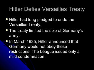 Hitler Defies Versailles TreatyHitler Defies Versailles Treaty
Hitler had long pledged to undo the
Versailles Treaty.
The treaty limited the size of Germany’s
army.
In March 1935, Hitler announced that
Germany would not obey these
restrictions. The League issued only a
mild condemnation.
 