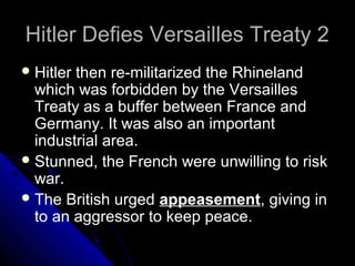 Hitler Defies Versailles Treaty 2Hitler Defies Versailles Treaty 2
Hitler then re-militarized the Rhineland
which was forbidden by the Versailles
Treaty as a buffer between France and
Germany. It was also an important
industrial area.
Stunned, the French were unwilling to risk
war.
The British urged appeasement, giving in
to an aggressor to keep peace.
 