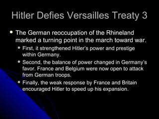 Hitler Defies Versailles Treaty 3Hitler Defies Versailles Treaty 3
 The German reoccupation of the Rhineland
marked a turning point in the march toward war.
 First, it strengthened Hitler’s power and prestige
within Germany.
 Second, the balance of power changed in Germany’s
favor. France and Belgium were now open to attack
from German troops.
 Finally, the weak response by France and Britain
encouraged Hitler to speed up his expansion.
 