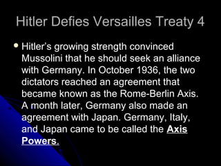 Hitler Defies Versailles Treaty 4Hitler Defies Versailles Treaty 4
Hitler’s growing strength convinced
Mussolini that he should seek an alliance
with Germany. In October 1936, the two
dictators reached an agreement that
became known as the Rome-Berlin Axis.
A month later, Germany also made an
agreement with Japan. Germany, Italy,
and Japan came to be called the Axis
Powers.
 