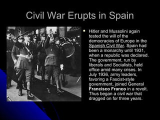 Civil War Erupts in SpainCivil War Erupts in Spain
 Hitler and Mussolini again
tested the will of the
democracies of Europe in the
Spanish Civil War. Spain had
been a monarchy until 1931,
when a republic was declared.
The government, run by
liberals and Socialists, held
office amid many crises. In
July 1936, army leaders,
favoring a Fascist-style
government, joined General
Francisco Franco in a revolt.
Thus began a civil war that
dragged on for three years.
 