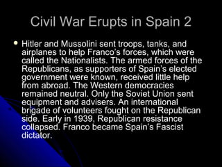 Civil War Erupts in Spain 2Civil War Erupts in Spain 2
 Hitler and Mussolini sent troops, tanks, and
airplanes to help Franco’s forces, which were
called the Nationalists. The armed forces of the
Republicans, as supporters of Spain’s elected
government were known, received little help
from abroad. The Western democracies
remained neutral. Only the Soviet Union sent
equipment and advisers. An international
brigade of volunteers fought on the Republican
side. Early in 1939, Republican resistance
collapsed. Franco became Spain’s Fascist
dictator.
 