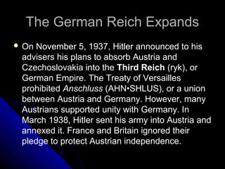 The German Reich ExpandsThe German Reich Expands
 On November 5, 1937, Hitler announced to his
advisers his plans to absorb Austria and
Czechoslovakia into the Third Reich (ryk), or
German Empire. The Treaty of Versailles
prohibited Anschluss (AHN•SHLUS), or a union
between Austria and Germany. However, many
Austrians supported unity with Germany. In
March 1938, Hitler sent his army into Austria and
annexed it. France and Britain ignored their
pledge to protect Austrian independence.
 