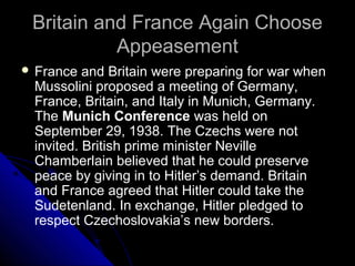 Britain and France Again ChooseBritain and France Again Choose
AppeasementAppeasement
 France and Britain were preparing for war when
Mussolini proposed a meeting of Germany,
France, Britain, and Italy in Munich, Germany.
The Munich Conference was held on
September 29, 1938. The Czechs were not
invited. British prime minister Neville
Chamberlain believed that he could preserve
peace by giving in to Hitler’s demand. Britain
and France agreed that Hitler could take the
Sudetenland. In exchange, Hitler pledged to
respect Czechoslovakia’s new borders.
 