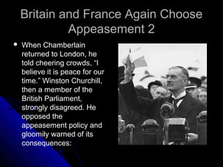 Britain and France Again ChooseBritain and France Again Choose
Appeasement 2Appeasement 2
 When Chamberlain
returned to London, he
told cheering crowds, “I
believe it is peace for our
time.” Winston Churchill,
then a member of the
British Parliament,
strongly disagreed. He
opposed the
appeasement policy and
gloomily warned of its
consequences:
 