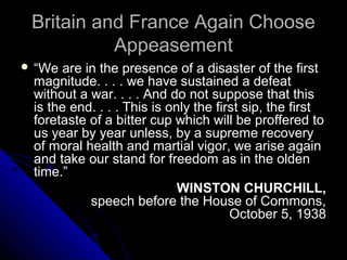 Britain and France Again ChooseBritain and France Again Choose
AppeasementAppeasement
 “We are in the presence of a disaster of the first
magnitude. . . . we have sustained a defeat
without a war. . . . And do not suppose that this
is the end. . . . This is only the first sip, the first
foretaste of a bitter cup which will be proffered to
us year by year unless, by a supreme recovery
of moral health and martial vigor, we arise again
and take our stand for freedom as in the olden
time.”
WINSTON CHURCHILL,
speech before the House of Commons,
October 5, 1938
 