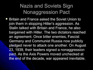 Nazis and Soviets SignNazis and Soviets Sign
Nonaggression PactNonaggression Pact
 Britain and France asked the Soviet Union to
join them in stopping Hitler’s aggression. As
Stalin talked with Britain and France, he also
bargained with Hitler. The two dictators reached
an agreement. Once bitter enemies, Fascist
Germany and Communist Russia now publicly
pledged never to attack one another. On August
23, 1939, their leaders signed a nonaggression
pact. As the Axis Powers moved unchecked at
the end of the decade, war appeared inevitable.
 