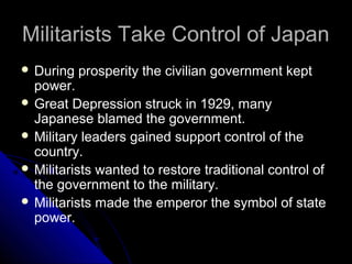 Militarists Take Control of JapanMilitarists Take Control of Japan
 During prosperity the civilian government kept
power.
 Great Depression struck in 1929, many
Japanese blamed the government.
 Military leaders gained support control of the
country.
 Militarists wanted to restore traditional control of
the government to the military.
 Militarists made the emperor the symbol of state
power.
 