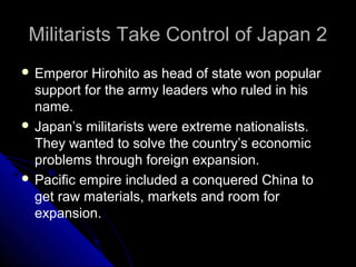Militarists Take Control of Japan 2Militarists Take Control of Japan 2
 Emperor Hirohito as head of state won popular
support for the army leaders who ruled in his
name.
 Japan’s militarists were extreme nationalists.
They wanted to solve the country’s economic
problems through foreign expansion.
 Pacific empire included a conquered China to
get raw materials, markets and room for
expansion.
 