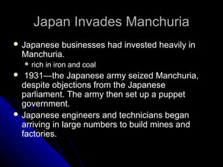 Japan Invades ManchuriaJapan Invades Manchuria
 Japanese businesses had invested heavily in
Manchuria.
 rich in iron and coal
 1931—the Japanese army seized Manchuria,
despite objections from the Japanese
parliament. The army then set up a puppet
government.
 Japanese engineers and technicians began
arriving in large numbers to build mines and
factories.
 