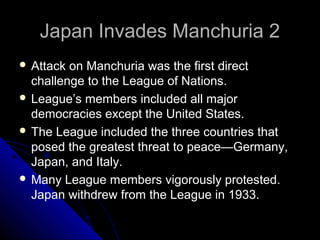 Japan Invades Manchuria 2Japan Invades Manchuria 2
 Attack on Manchuria was the first direct
challenge to the League of Nations.
 League’s members included all major
democracies except the United States.
 The League included the three countries that
posed the greatest threat to peace—Germany,
Japan, and Italy.
 Many League members vigorously protested.
Japan withdrew from the League in 1933.
 