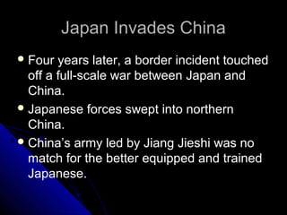 Japan Invades ChinaJapan Invades China
Four years later, a border incident touched
off a full-scale war between Japan and
China.
Japanese forces swept into northern
China.
China’s army led by Jiang Jieshi was no
match for the better equipped and trained
Japanese.
 