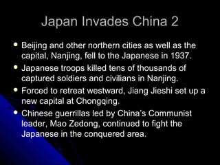 Japan Invades China 2Japan Invades China 2
 Beijing and other northern cities as well as the
capital, Nanjing, fell to the Japanese in 1937.
 Japanese troops killed tens of thousands of
captured soldiers and civilians in Nanjing.
 Forced to retreat westward, Jiang Jieshi set up a
new capital at Chongqing.
 Chinese guerrillas led by China’s Communist
leader, Mao Zedong, continued to fight the
Japanese in the conquered area.
 