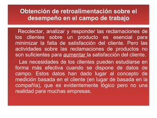 Obtención de retroalimentación sobre el desempeño en el campo de trabajo Recolectar, analizar y responder las reclamaciones de los clientes sobre un producto es esencial para minimizar la falta de satisfacción del cliente. Pero las actividades sobre las reclamaciones de productos no son suficientes para  aumentar  la satisfacción del cliente. Las necesidades de los clientes pueden estudiarse en forma más efectiva cuando se dispone de datos de campo. Estos datos han dado lugar al concepto de medición basada en el cliente (en lugar de basada en la compañía), que es evidentemente lógico pero no una realidad para muchas empresas. 