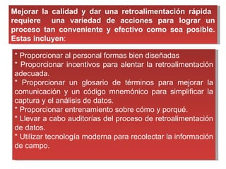 Mejorar la calidad y dar una retroalimentación rápida  requiere  una variedad de acciones para lograr un proceso tan conveniente y efectivo como sea posible. Estas incluyen : * Proporcionar al personal formas bien diseñadas * Proporcionar incentivos para alentar la retroalimentación adecuada. * Proporcionar un glosario de términos para mejorar la comunicación y un código mnemónico para simplificar la captura y el análisis de datos. * Proporcionar entrenamiento sobre cómo y porqué. * Llevar a cabo auditorías del proceso de retroalimentación de datos. * Utilizar tecnología moderna para recolectar la información de campo.  