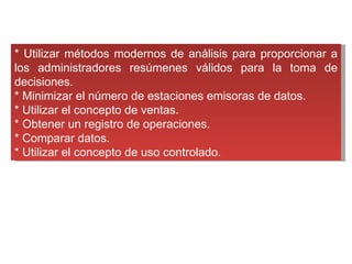 * Utilizar métodos modernos de análisis para proporcionar a los administradores resúmenes válidos para la toma de decisiones. * Minimizar el número de estaciones emisoras de datos. * Utilizar el concepto de ventas. * Obtener un registro de operaciones. * Comparar datos. * Utilizar el concepto de uso controlado. 