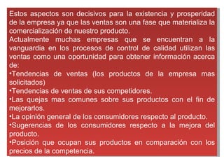 Estos aspectos son decisivos para la existencia y prosperidad de la empresa ya que las ventas son una fase que materializa la comercialización de nuestro producto.  Actualmente muchas empresas que se encuentran a la vanguardia en los procesos de control de calidad utilizan las ventas como una oportunidad para obtener información acerca de: Tendencias de ventas (los productos de la empresa mas solicitados) Tendencias de ventas de sus competidores.  Las quejas mas comunes sobre sus productos con el fin de mejorarlos.  La opinión general de los consumidores respecto al producto.  Sugerencias de los consumidores respecto a la mejora del producto.  Posición que ocupan sus productos en comparación con los precios de la competencia.  