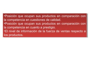 Posición que ocupan sus productos en comparación con la competencia en cuestiones de calidad.  Posición que ocupan sus productos en comparación con la competencia en cuanto a prestigio.  El nivel de información de la fuerza de ventas respecto a los productos.  